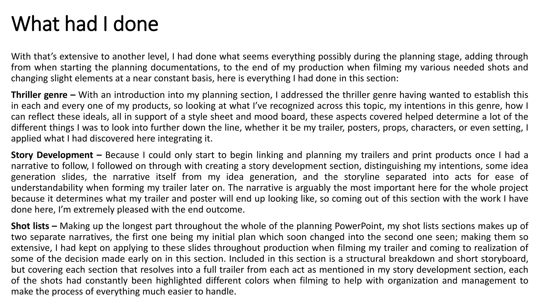What had I done
With that’s extensive to another level, I had done what seems everything possibly during the planning stage, adding through
from when starting the planning documentations, to the end of my production when filming my various needed shots and
changing slight elements at a near constant basis, here is everything I had done in this section:
Thriller genre – With an introduction into my planning section, I addressed the thriller genre having wanted to establish this
in each and every one of my products, so looking at what I’ve recognized across this topic, my intentions in this genre, how I
can reflect these ideals, all in support of a style sheet and mood board, these aspects covered helped determine a lot of the
different things I was to look into further down the line, whether it be my trailer, posters, props, characters, or even setting, I
applied what I had discovered here integrating it.
Story Development – Because I could only start to begin linking and planning my trailers and print products once I had a
narrative to follow, I followed on through with creating a story development section, distinguishing my intentions, some idea
generation slides, the narrative itself from my idea generation, and the storyline separated into acts for ease of
understandability when forming my trailer later on. The narrative is arguably the most important here for the whole project
because it determines what my trailer and poster will end up looking like, so coming out of this section with the work I have
done here, I’m extremely pleased with the end outcome.
Shot lists – Making up the longest part throughout the whole of the planning PowerPoint, my shot lists sections makes up of
two separate narratives, the first one being my initial plan which soon changed into the second one seen; making them so
extensive, I had kept on applying to these slides throughout production when filming my trailer and coming to realization of
some of the decision made early on in this section. Included in this section is a structural breakdown and short storyboard,
but covering each section that resolves into a full trailer from each act as mentioned in my story development section, each
of the shots had constantly been highlighted different colors when filming to help with organization and management to
make the process of everything much easier to handle.
 