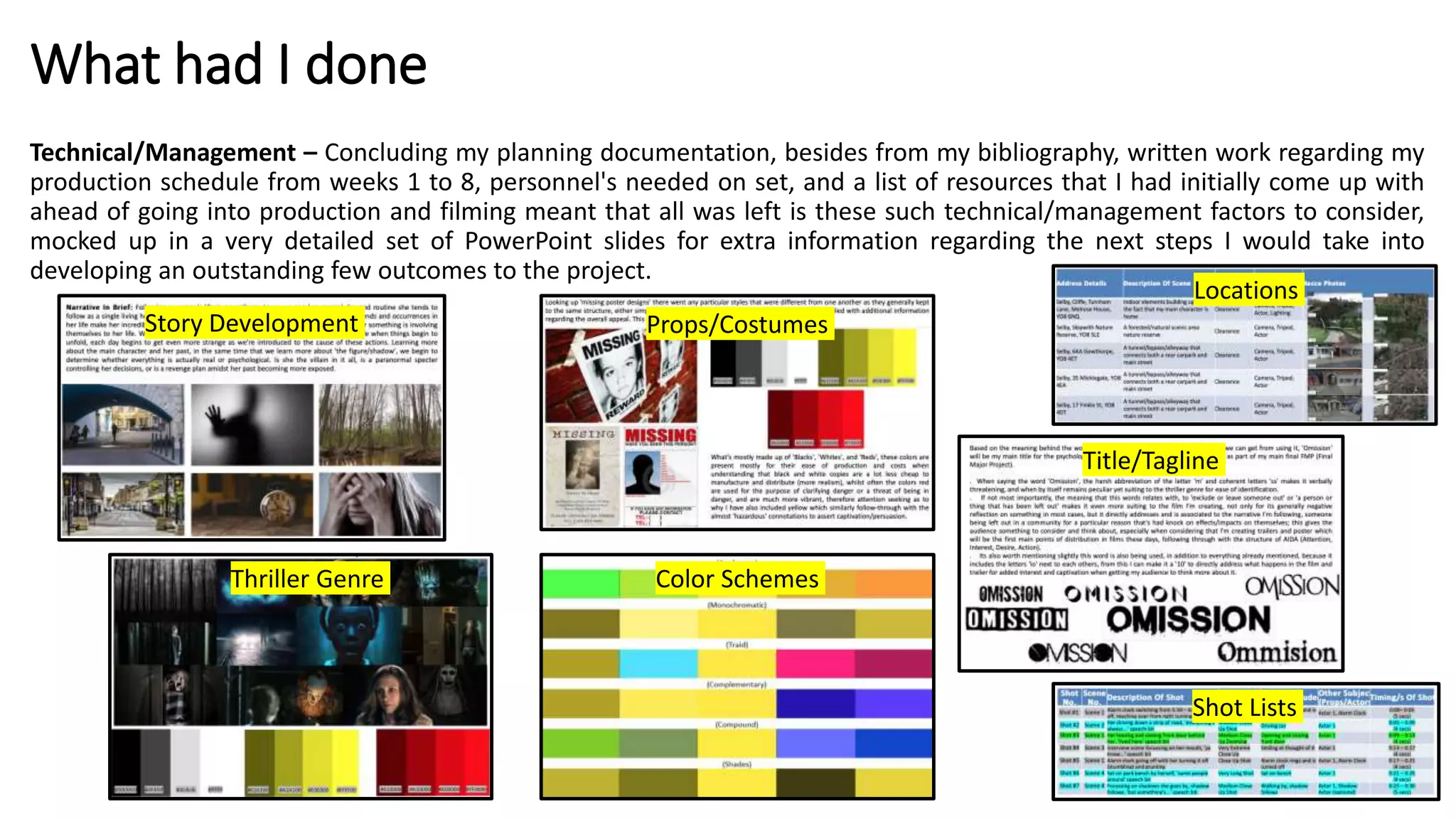 What had I done
Technical/Management – Concluding my planning documentation, besides from my bibliography, written work regarding my
production schedule from weeks 1 to 8, personnel's needed on set, and a list of resources that I had initially come up with
ahead of going into production and filming meant that all was left is these such technical/management factors to consider,
mocked up in a very detailed set of PowerPoint slides for extra information regarding the next steps I would take into
developing an outstanding few outcomes to the project.
Thriller Genre
Story Development Props/Costumes
Color Schemes
Locations
Title/Tagline
Shot Lists
 