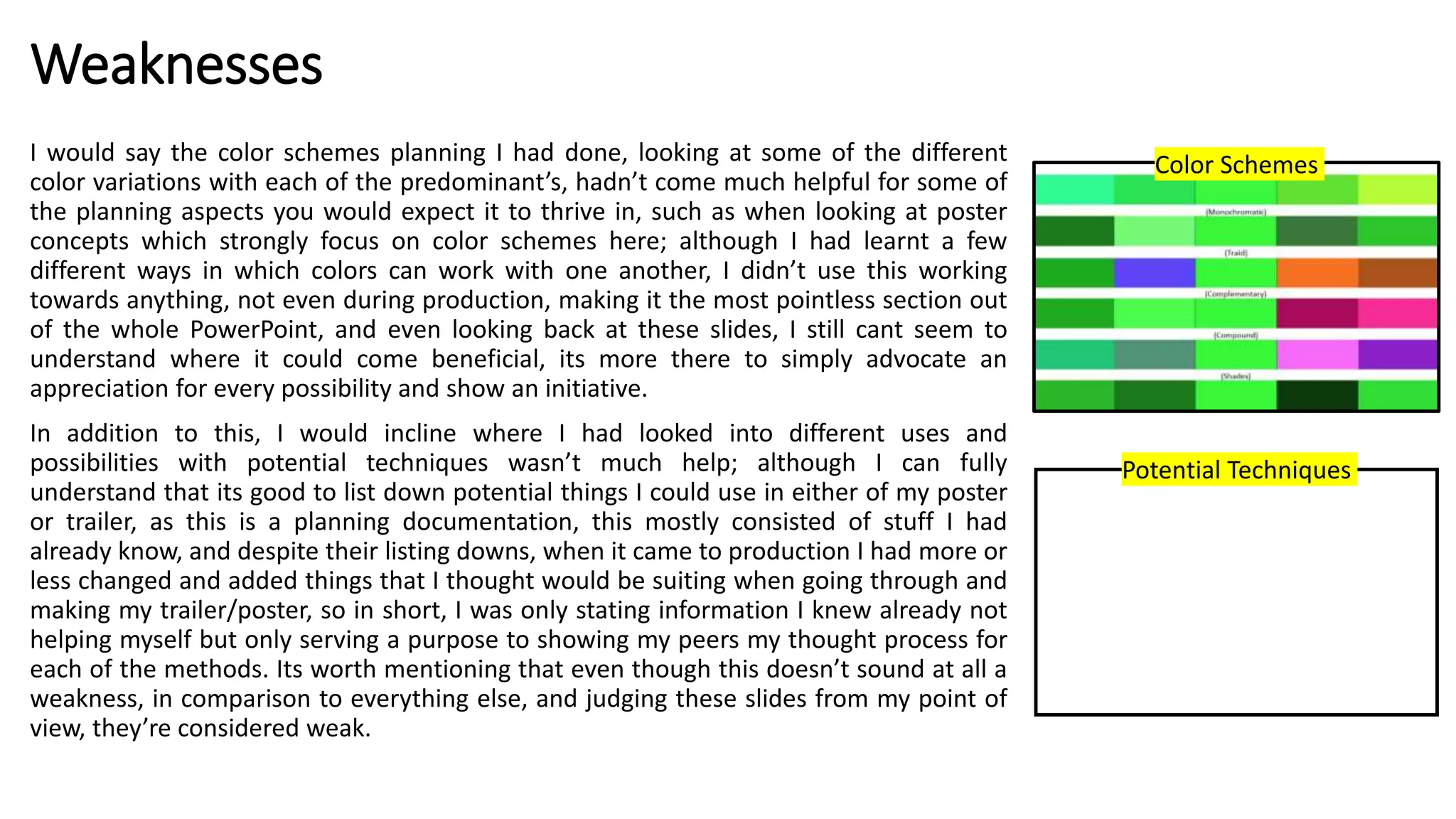 Weaknesses
I would say the color schemes planning I had done, looking at some of the different
color variations with each of the predominant’s, hadn’t come much helpful for some of
the planning aspects you would expect it to thrive in, such as when looking at poster
concepts which strongly focus on color schemes here; although I had learnt a few
different ways in which colors can work with one another, I didn’t use this working
towards anything, not even during production, making it the most pointless section out
of the whole PowerPoint, and even looking back at these slides, I still cant seem to
understand where it could come beneficial, its more there to simply advocate an
appreciation for every possibility and show an initiative.
In addition to this, I would incline where I had looked into different uses and
possibilities with potential techniques wasn’t much help; although I can fully
understand that its good to list down potential things I could use in either of my poster
or trailer, as this is a planning documentation, this mostly consisted of stuff I had
already know, and despite their listing downs, when it came to production I had more or
less changed and added things that I thought would be suiting when going through and
making my trailer/poster, so in short, I was only stating information I knew already not
helping myself but only serving a purpose to showing my peers my thought process for
each of the methods. Its worth mentioning that even though this doesn’t sound at all a
weakness, in comparison to everything else, and judging these slides from my point of
view, they’re considered weak.
Color Schemes
Potential Techniques
 