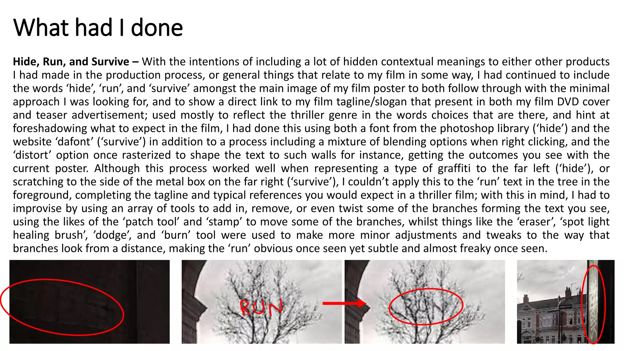 What had I done
Hide, Run, and Survive – With the intentions of including a lot of hidden contextual meanings to either other products
I had made in the production process, or general things that relate to my film in some way, I had continued to include
the words ‘hide’, ‘run’, and ‘survive’ amongst the main image of my film poster to both follow through with the minimal
approach I was looking for, and to show a direct link to my film tagline/slogan that present in both my film DVD cover
and teaser advertisement; used mostly to reflect the thriller genre in the words choices that are there, and hint at
foreshadowing what to expect in the film, I had done this using both a font from the photoshop library (‘hide’) and the
website ‘dafont’ (‘survive’) in addition to a process including a mixture of blending options when right clicking, and the
‘distort’ option once rasterized to shape the text to such walls for instance, getting the outcomes you see with the
current poster. Although this process worked well when representing a type of graffiti to the far left (‘hide’), or
scratching to the side of the metal box on the far right (‘survive’), I couldn’t apply this to the ‘run’ text in the tree in the
foreground, completing the tagline and typical references you would expect in a thriller film; with this in mind, I had to
improvise by using an array of tools to add in, remove, or even twist some of the branches forming the text you see,
using the likes of the ‘patch tool’ and ‘stamp’ to move some of the branches, whilst things like the ‘eraser’, ‘spot light
healing brush’, ’dodge’, and ‘burn’ tool were used to make more minor adjustments and tweaks to the way that
branches look from a distance, making the ‘run’ obvious once seen yet subtle and almost freaky once seen.
 