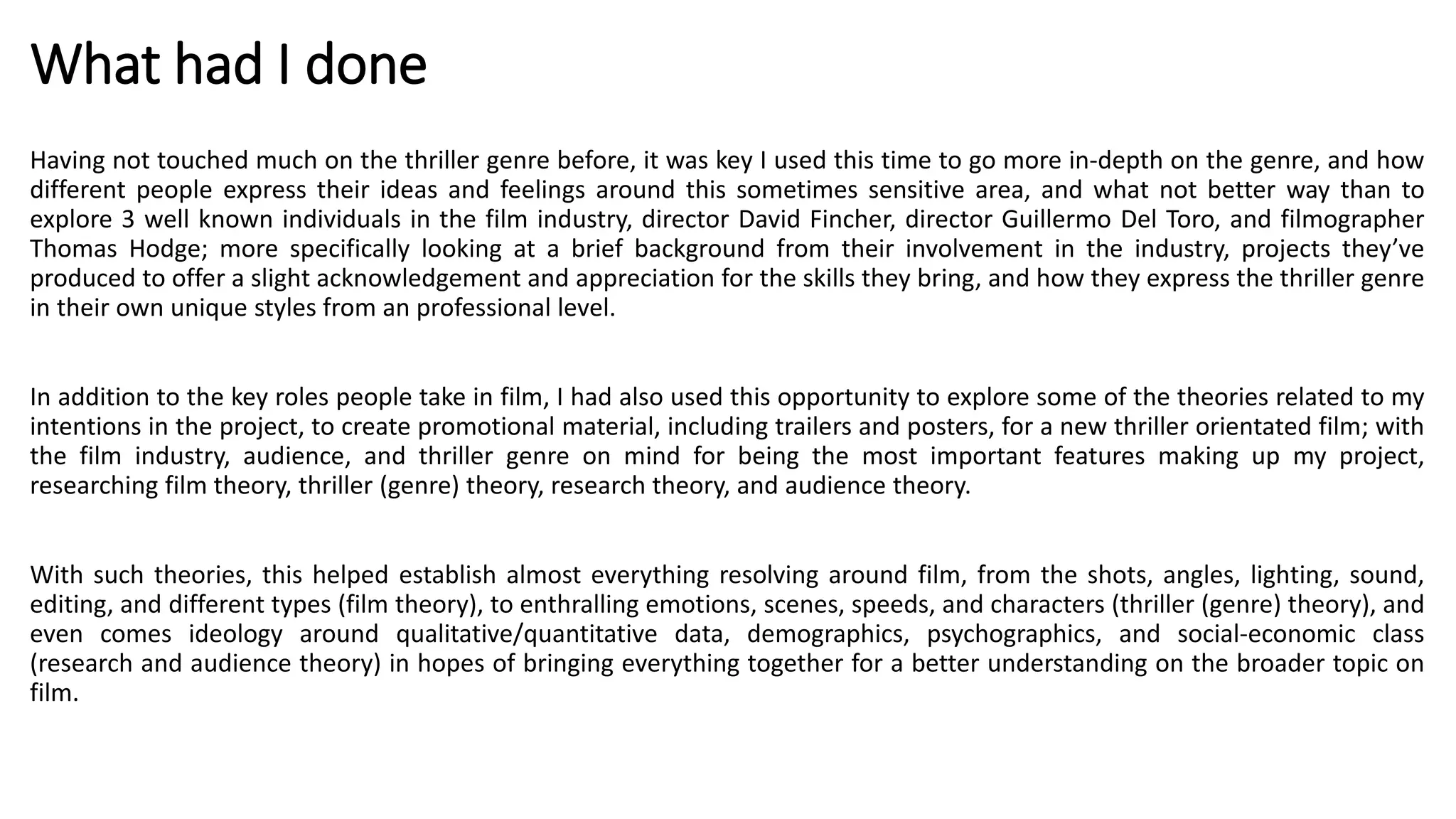What had I done
Having not touched much on the thriller genre before, it was key I used this time to go more in-depth on the genre, and how
different people express their ideas and feelings around this sometimes sensitive area, and what not better way than to
explore 3 well known individuals in the film industry, director David Fincher, director Guillermo Del Toro, and filmographer
Thomas Hodge; more specifically looking at a brief background from their involvement in the industry, projects they’ve
produced to offer a slight acknowledgement and appreciation for the skills they bring, and how they express the thriller genre
in their own unique styles from an professional level.
In addition to the key roles people take in film, I had also used this opportunity to explore some of the theories related to my
intentions in the project, to create promotional material, including trailers and posters, for a new thriller orientated film; with
the film industry, audience, and thriller genre on mind for being the most important features making up my project,
researching film theory, thriller (genre) theory, research theory, and audience theory.
With such theories, this helped establish almost everything resolving around film, from the shots, angles, lighting, sound,
editing, and different types (film theory), to enthralling emotions, scenes, speeds, and characters (thriller (genre) theory), and
even comes ideology around qualitative/quantitative data, demographics, psychographics, and social-economic class
(research and audience theory) in hopes of bringing everything together for a better understanding on the broader topic on
film.
 