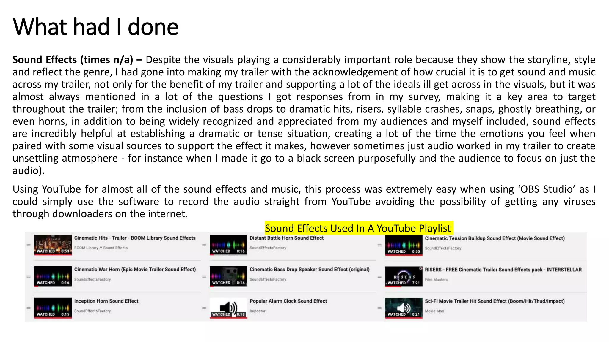 What had I done
Sound Effects (times n/a) – Despite the visuals playing a considerably important role because they show the storyline, style
and reflect the genre, I had gone into making my trailer with the acknowledgement of how crucial it is to get sound and music
across my trailer, not only for the benefit of my trailer and supporting a lot of the ideals ill get across in the visuals, but it was
almost always mentioned in a lot of the questions I got responses from in my survey, making it a key area to target
throughout the trailer; from the inclusion of bass drops to dramatic hits, risers, syllable crashes, snaps, ghostly breathing, or
even horns, in addition to being widely recognized and appreciated from my audiences and myself included, sound effects
are incredibly helpful at establishing a dramatic or tense situation, creating a lot of the time the emotions you feel when
paired with some visual sources to support the effect it makes, however sometimes just audio worked in my trailer to create
unsettling atmosphere - for instance when I made it go to a black screen purposefully and the audience to focus on just the
audio).
Using YouTube for almost all of the sound effects and music, this process was extremely easy when using ‘OBS Studio’ as I
could simply use the software to record the audio straight from YouTube avoiding the possibility of getting any viruses
through downloaders on the internet.
Sound Effects Used In A YouTube Playlist
 