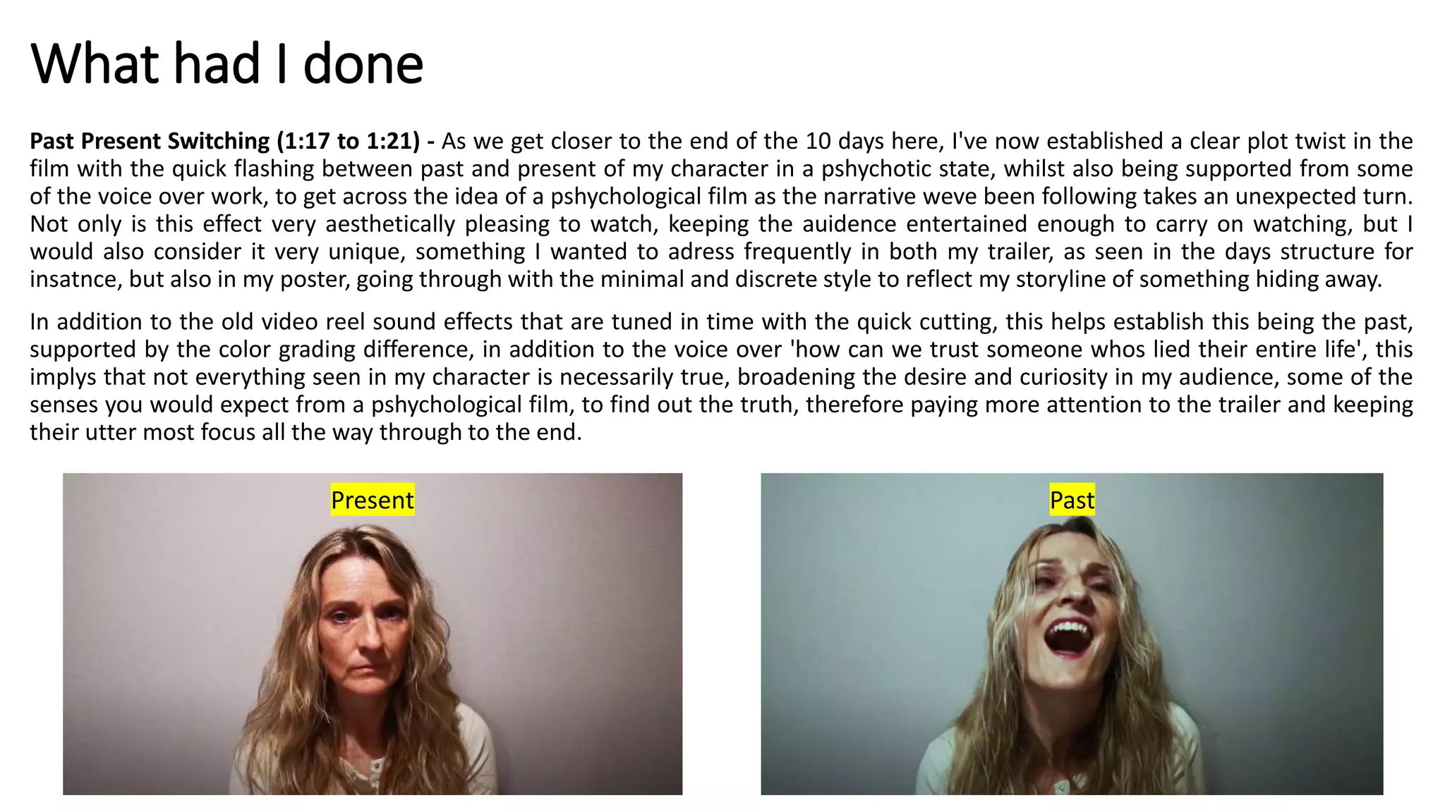 What had I done
Past Present Switching (1:17 to 1:21) - As we get closer to the end of the 10 days here, I've now established a clear plot twist in the
film with the quick flashing between past and present of my character in a pshychotic state, whilst also being supported from some
of the voice over work, to get across the idea of a pshychological film as the narrative weve been following takes an unexpected turn.
Not only is this effect very aesthetically pleasing to watch, keeping the auidence entertained enough to carry on watching, but I
would also consider it very unique, something I wanted to adress frequently in both my trailer, as seen in the days structure for
insatnce, but also in my poster, going through with the minimal and discrete style to reflect my storyline of something hiding away.
In addition to the old video reel sound effects that are tuned in time with the quick cutting, this helps establish this being the past,
supported by the color grading difference, in addition to the voice over 'how can we trust someone whos lied their entire life', this
implys that not everything seen in my character is necessarily true, broadening the desire and curiosity in my audience, some of the
senses you would expect from a pshychological film, to find out the truth, therefore paying more attention to the trailer and keeping
their utter most focus all the way through to the end.
Present Past
 