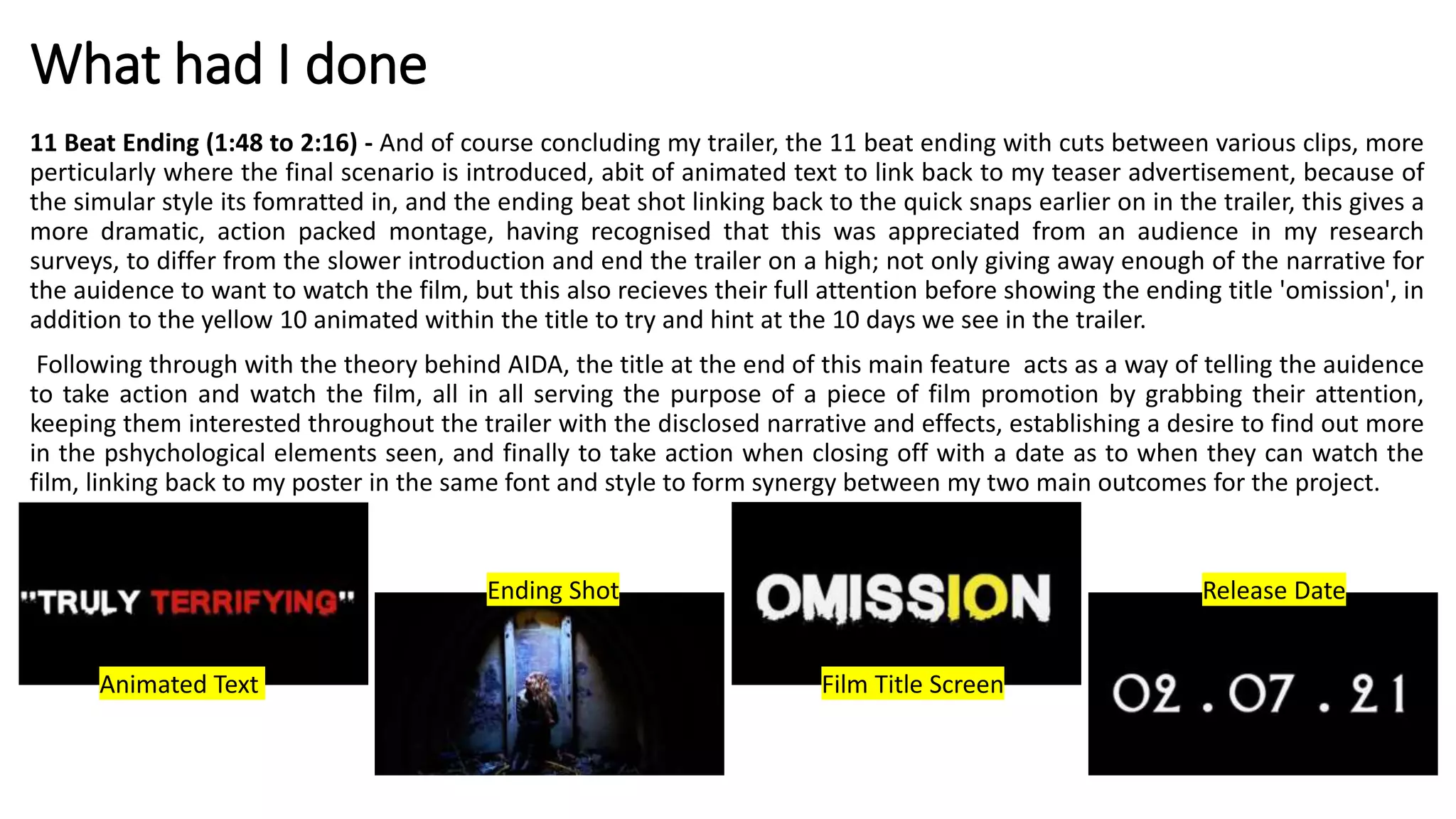 What had I done
11 Beat Ending (1:48 to 2:16) - And of course concluding my trailer, the 11 beat ending with cuts between various clips, more
perticularly where the final scenario is introduced, abit of animated text to link back to my teaser advertisement, because of
the simular style its fomratted in, and the ending beat shot linking back to the quick snaps earlier on in the trailer, this gives a
more dramatic, action packed montage, having recognised that this was appreciated from an audience in my research
surveys, to differ from the slower introduction and end the trailer on a high; not only giving away enough of the narrative for
the auidence to want to watch the film, but this also recieves their full attention before showing the ending title 'omission', in
addition to the yellow 10 animated within the title to try and hint at the 10 days we see in the trailer.
Following through with the theory behind AIDA, the title at the end of this main feature acts as a way of telling the auidence
to take action and watch the film, all in all serving the purpose of a piece of film promotion by grabbing their attention,
keeping them interested throughout the trailer with the disclosed narrative and effects, establishing a desire to find out more
in the pshychological elements seen, and finally to take action when closing off with a date as to when they can watch the
film, linking back to my poster in the same font and style to form synergy between my two main outcomes for the project.
Animated Text
Ending Shot
Film Title Screen
Release Date
 
