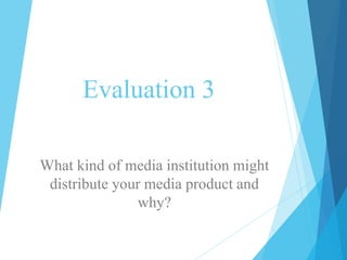 Evaluation 3
What kind of media institution might
distribute your media product and
why?
 