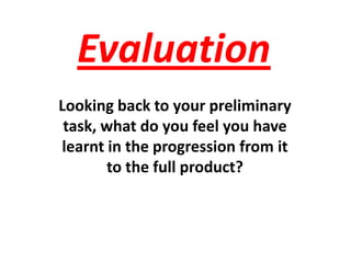 Evaluation  Looking back to your preliminary task, what do you feel you have learnt in the progression from it to the full product? 