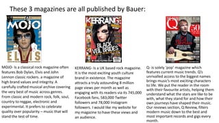 Q- is solely ‘pop’ magazine which
features current music trends. Q’s
unrivalled access to the biggest names
brings music’s most exciting characters
to life. We put the reader in the room
with their favourite artists, helping them
understand what the stars are like to be
with, what they stand for and how their
own journeys have shaped their music.
Our reviews section, Q Review, filters
modern music down to the best and
most important records and gigs every
month.
KERRANG- Is a UK based rock magazine.
It is the most exciting youth culture
brand in existence. The magazine
attracts a truly astounding 8 million
page views per month as well as
engaging with its readers via its 745,000
Facebook fans, 583,000 Twitter
followers and 78,000 Instagram
followers. I would like my website for
my magazine to have these views and
an audience.
MOJO- Is a classical rock magazine often
features Bob Dylan, Elvis and John
Lennon classic rockers. a magazine of
high brand values and integrity. A
carefully crafted musical archive covering
the very best of music across genres.
From classic and modern rock, folk, soul,
country to reggae, electronic and
experimental. It prefers to celebrate
quality over popularity – music that will
stand the test of time.
These 3 magazines are all published by Bauer:
 