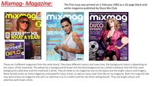 Mixmag- Magazine:
These are 3 different magazines from the same brand. They have different colours and cover lines, the background colour is depending on
the colour of the masthead. The yellow has a background of brown but the blue background has a white masthead. And the final cover
background is dark blue and the masthead is white. They all relate to my magazines due to the layout and the bright colours and imagery.
Many female artists on there magazines and powerful music artists, as well as many cover lines like on my magazine. Both mix-mag and vibe
may want to buy my magazine and sell it or advertise it as its modern and fits into there selling brands. They use bright colours and
advertise well known artists.
The first issue was printed on 1 February 1983 as a 16-page black-and-
white magazine published by Disco Mix Club
 