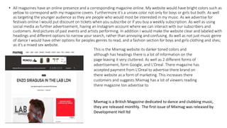 • All magazines have an online presence and a corresponding magazine online. My website would have bright colors such as
yellow to correspond with my magazine covers. Furthermore it’s a unisex color not only for boys or girls but both. As well
as targeting the younger audience as they are people who would most be interested in my music. As we advertise for
festivals online I would put discount on tickets when you subscribe or if you buy a weekly subscription. As well as using
social media as further advertisement, having an Instagram account where we can interact with our subscribers and
customers. And pictures of past events and artists performing. In addition I would make the website clear and labeled with
headings and different options to narrow your search, rather than annoying and confusing. As well as not just music genre
of dance I would have other options for peoples genres to read, and a fashion section for boys and girls clothing and shes;
as it’s a mixed sex website.
This is the Mixmag website its darker toned colors and
although has headings there is a lot of information on the
page leaving it very cluttered. As well as 2 different forms of
advertisement, form Google, and L'Oreal. There magazine has
accepted payment from L'Oreal to advertise there brand on
there website as a form of marketing. This increases there
customers and suggests Mixmag has a lot of viewers reading
there magazine ton advertise to.
Mixmag is a British Magazine dedicated to dance and clubbing music,
they are released monthly. The first issue of Mixmag was released by
Development Hell ltd
 