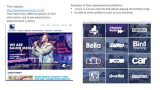 Examples of their advertisement platforms:
• music is a music channel and station playing the hottest songs
• As well as other platforms such as cars and birds
Their website:
http://www.bauermedia.co.uk/
They have many different options to find
information and to see what they're
advertisement is about.
 