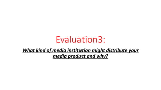 Evaluation3:
What kind of media institution might distribute your
media product and why?
 