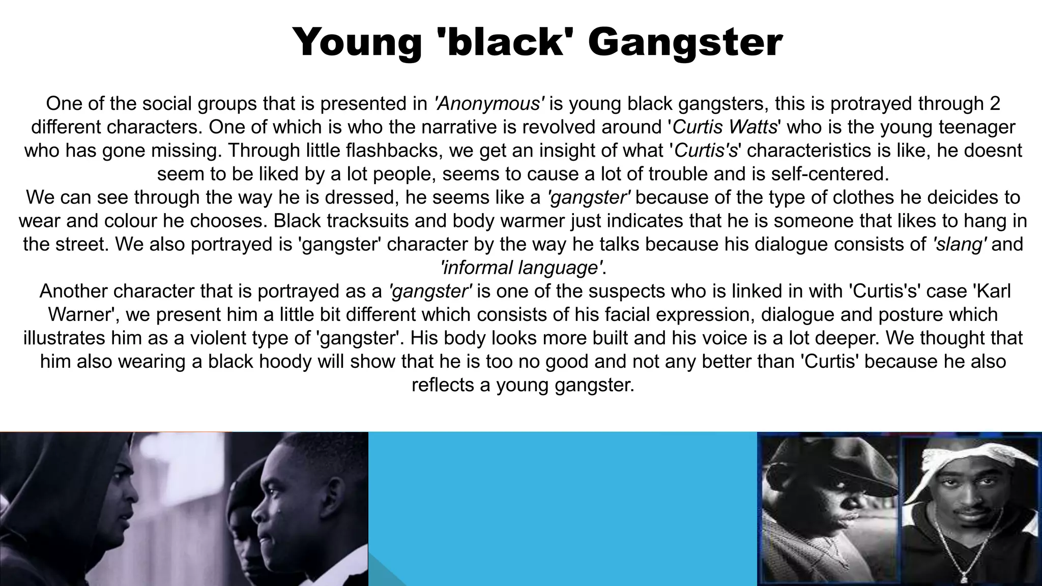 Young 'black' Gangster
One of the social groups that is presented in 'Anonymous' is young black gangsters, this is protrayed through 2
different characters. One of which is who the narrative is revolved around 'Curtis Watts' who is the young teenager
who has gone missing. Through little flashbacks, we get an insight of what 'Curtis's' characteristics is like, he doesnt
seem to be liked by a lot people, seems to cause a lot of trouble and is self-centered.
We can see through the way he is dressed, he seems like a 'gangster' because of the type of clothes he deicides to
wear and colour he chooses. Black tracksuits and body warmer just indicates that he is someone that likes to hang in
the street. We also portrayed is 'gangster' character by the way he talks because his dialogue consists of 'slang' and
'informal language'.
Another character that is portrayed as a 'gangster' is one of the suspects who is linked in with 'Curtis's' case 'Karl
Warner', we present him a little bit different which consists of his facial expression, dialogue and posture which
illustrates him as a violent type of 'gangster'. His body looks more built and his voice is a lot deeper. We thought that
him also wearing a black hoody will show that he is too no good and not any better than 'Curtis' because he also
reflects a young gangster.
 