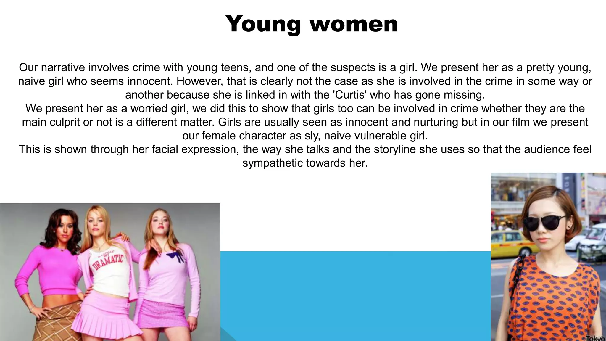 Our narrative involves crime with young teens, and one of the suspects is a girl. We present her as a pretty young,
naive girl who seems innocent. However, that is clearly not the case as she is involved in the crime in some way or
another because she is linked in with the 'Curtis' who has gone missing.
We present her as a worried girl, we did this to show that girls too can be involved in crime whether they are the
main culprit or not is a different matter. Girls are usually seen as innocent and nurturing but in our film we present
our female character as sly, naive vulnerable girl.
This is shown through her facial expression, the way she talks and the storyline she uses so that the audience feel
sympathetic towards her.
Young women
 