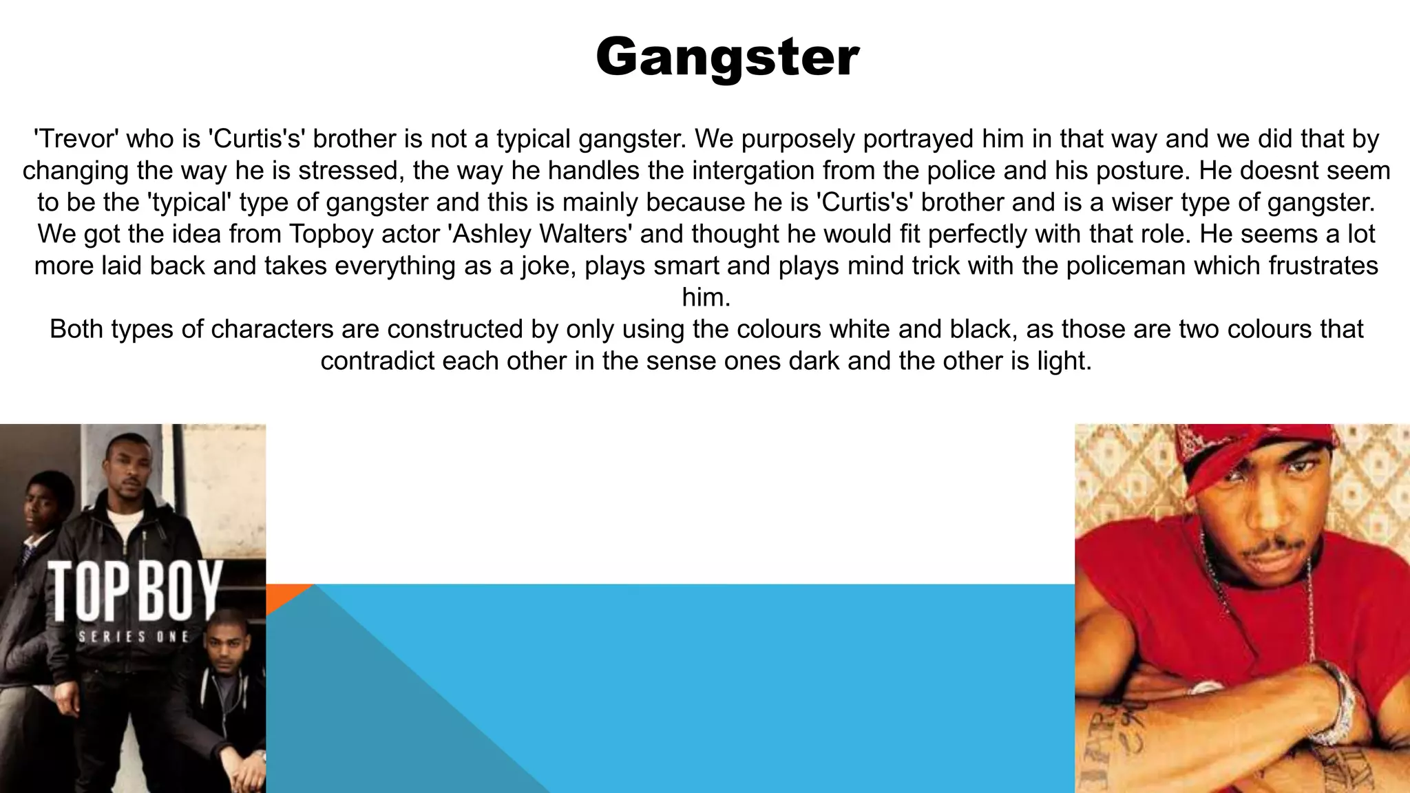 Gangster
'Trevor' who is 'Curtis's' brother is not a typical gangster. We purposely portrayed him in that way and we did that by
changing the way he is stressed, the way he handles the intergation from the police and his posture. He doesnt seem
to be the 'typical' type of gangster and this is mainly because he is 'Curtis's' brother and is a wiser type of gangster.
We got the idea from Topboy actor 'Ashley Walters' and thought he would fit perfectly with that role. He seems a lot
more laid back and takes everything as a joke, plays smart and plays mind trick with the policeman which frustrates
him.
Both types of characters are constructed by only using the colours white and black, as those are two colours that
contradict each other in the sense ones dark and the other is light.
 