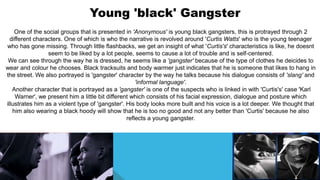 Young 'black' Gangster
One of the social groups that is presented in 'Anonymous' is young black gangsters, this is protrayed through 2
different characters. One of which is who the narrative is revolved around 'Curtis Watts' who is the young teenager
who has gone missing. Through little flashbacks, we get an insight of what 'Curtis's' characteristics is like, he doesnt
seem to be liked by a lot people, seems to cause a lot of trouble and is self-centered.
We can see through the way he is dressed, he seems like a 'gangster' because of the type of clothes he deicides to
wear and colour he chooses. Black tracksuits and body warmer just indicates that he is someone that likes to hang in
the street. We also portrayed is 'gangster' character by the way he talks because his dialogue consists of 'slang' and
'informal language'.
Another character that is portrayed as a 'gangster' is one of the suspects who is linked in with 'Curtis's' case 'Karl
Warner', we present him a little bit different which consists of his facial expression, dialogue and posture which
illustrates him as a violent type of 'gangster'. His body looks more built and his voice is a lot deeper. We thought that
him also wearing a black hoody will show that he is too no good and not any better than 'Curtis' because he also
reflects a young gangster.
 