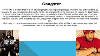 Gangster
'Trevor' who is 'Curtis's' brother is not a typical gangster. We purposely portrayed him in that way and we did that by
changing the way he is stressed, the way he handles the intergation from the police and his posture. He doesnt seem
to be the 'typical' type of gangster and this is mainly because he is 'Curtis's' brother and is a wiser type of gangster.
We got the idea from Topboy actor 'Ashley Walters' and thought he would fit perfectly with that role. He seems a lot
more laid back and takes everything as a joke, plays smart and plays mind trick with the policeman which frustrates
him.
Both types of characters are constructed by only using the colours white and black, as those are two colours that
contradict each other in the sense ones dark and the other is light.
 