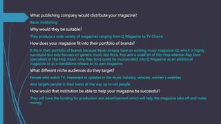 What publishing company would distribute your magazine?
Bauer Publishing
Why would they be suitable?
They produce a wide v...