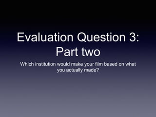 Evaluation Question 3:
Part two
Which institution would make your film based on what
you actually made?
 