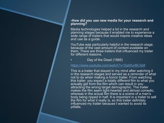 -How did you use new media for your research and
planning?
Media technologies helped a lot in the research and
planning stages because it enabled me to experience a
wide range of trailers that would inspire creative ideas
and use as a guide.
YouTube was particularly helpful in the research stage,
because of the vast amount of content available on
them. There are three trailers that influenced my trailer
for different reasons.
• Day of the Dead (1985)
https://www.youtube.com/watch?v=5g9XorBCikM
This is a trailer that stayed in my mind after watching it
in the research stages and served as a reminder of what
not to do when making a horror trailer. From watching
this trailer, you expect a totally different film to what you
actually get from the film which can result in you
attracting the wrong target demographic. The trailer
makes the film seem light-hearted and almost comedic,
whereas in the actual film there is a scene of a man’s
body being ripped in half. It is important in a trailer to sell
the film for what it really is, so this trailer definitely
influenced my trailer because I wanted to avoid its
pitfalls.
 