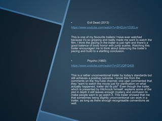 • Evil Dead (2013)
https://www.youtube.com/watch?v=BHDJm1D2ELw
This is one of my favourite trailers I have ever watched
because it’s so gripping and really made me want to watch the
film. I think the pacing in the trailer is just right and there’s a
good balance of body horror with jump scares. Watching this
trailer encouraged me to think about balancing the trailer’s
pacing and build to a startling conclusion.
• Psycho (1960)
https://www.youtube.com/watch?v=DTJQfFQ40lI
This is a rather unconventional trailer by today’s standards but
still achieves a positive outcome. I know this from the
comments on the YouTube channel; one user commented that
they “want to watch the movie just for clarification on what
actually happened, trailer did its job!” Even though the trailer,
which is presented by Hitchcock himself, explains some of the
plot in depth it still leaves enough mystery and confusion to
make people want to go watch it. This trailer showed that me
that sometimes being slightly unconventional can work in a
trailer, as long as there enough recognisable conventions as
well.
 