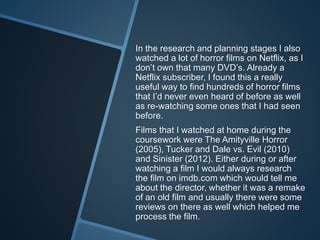 In the research and planning stages I also
watched a lot of horror films on Netflix, as I
don’t own that many DVD’s. Already a
Netflix subscriber, I found this a really
useful way to find hundreds of horror films
that I’d never even heard of before as well
as re-watching some ones that I had seen
before.
Films that I watched at home during the
coursework were The Amityville Horror
(2005), Tucker and Dale vs. Evil (2010)
and Sinister (2012). Either during or after
watching a film I would always research
the film on imdb.com which would tell me
about the director, whether it was a remake
of an old film and usually there were some
reviews on there as well which helped me
process the film.
 