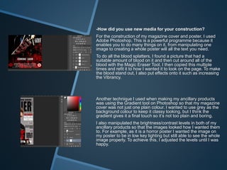 -How did you use new media for your construction?
For the construction of my magazine cover and poster, I used
Adobe Photoshop. This is a powerful programme because it
enables you to do many things on it, from manipulating one
image to creating a whole poster will all the text you need.
To do all the blood splatters, I found a picture that had a
suitable amount of blood on it and then cut around all of the
blood with the Magic Eraser Tool. I then copied this multiple
times and refit it to how I wanted it to look on the page. To make
the blood stand out, I also put effects onto it such as increasing
the Vibrancy.
Another technique I used when making my ancillary products
was using the Gradient tool on Photoshop so that my magazine
cover was not just one plain colour. I wanted to use grey as the
background colour to keep it classy looking, but I think the
gradient gives it a final touch so it’s not too plain and boring.
I also manipulated the brightness/contrast levels in both of my
ancillary products so that the images looked how I wanted them
to. For example, as it is a horror poster I wanted the image on
my poster to be in low key lighting but still able to see the whole
image properly. To achieve this, I adjusted the levels until I was
happy.
 