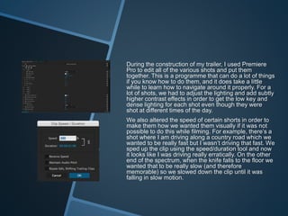 During the construction of my trailer, I used Premiere
Pro to edit all of the various shots and put them
together. This is a programme that can do a lot of things
if you know how to do them, and it does take a little
while to learn how to navigate around it properly. For a
lot of shots, we had to adjust the lighting and add subtly
higher contrast effects in order to get the low key and
dense lighting for each shot even though they were
shot at different times of the day.
We also altered the speed of certain shorts in order to
make them how we wanted them visually if it was not
possible to do this while filming. For example, there’s a
shot where I am driving along a country road which we
wanted to be really fast but I wasn’t driving that fast. We
sped up the clip using the speed/duration tool and now
it looks like I was driving really erratically. On the other
end of the spectrum, when the knife falls to the floor we
wanted that to be really slow (and therefore
memorable) so we slowed down the clip until it was
falling in slow motion.
 