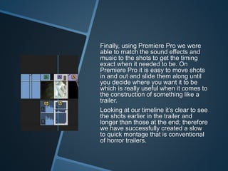 Finally, using Premiere Pro we were
able to match the sound effects and
music to the shots to get the timing
exact when it needed to be. On
Premiere Pro it is easy to move shots
in and out and slide them along until
you decide where you want it to be
which is really useful when it comes to
the construction of something like a
trailer.
Looking at our timeline it’s clear to see
the shots earlier in the trailer and
longer than those at the end; therefore
we have successfully created a slow
to quick montage that is conventional
of horror trailers.
 