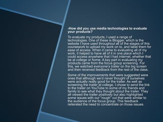 -How did you use media technologies to evaluate
your products?
To evaluate my products, I used a range of
technologies. One of these is Blogger, which is the
website I have used throughout all of the stages of this
coursework to upload my work on to, and label them for
ease of access. When it came to evaluating all of my
work, it helped to have all of it in one place which I
could access anywhere that I had internet, whether that
be at college or home. A key part in evaluating my
products came from the focus group screening. For
this, we watched everyone’s trailer on the big screen
and then received feedback from the rest of the class.
Some of the improvements that were suggested were
ones that although we’d never thought of ourselves
were actually really good for the trailer. As well as
screening the trailer at college, I chose to send the link
to the trailer on YouTube to some of my friends and
family to see what they thought about the trailer. They
all viewed the trailer positively but also highlighted
some issues with our “rough” cut that were similar to
the audience of the focus group. This feedback
reiterated the need to concentrate on those issues.
 