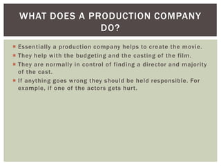 WHAT DOES A PRODUCTION COMPANY
                DO?
 Essentially a production company helps to create the movie.
 They help with the budgeting and the casting of the film.
 They are normally in control of finding a director and majority
  of the cast.
 If anything goes wrong they should be held responsible. For
  example, if one of the actors gets hurt.
 