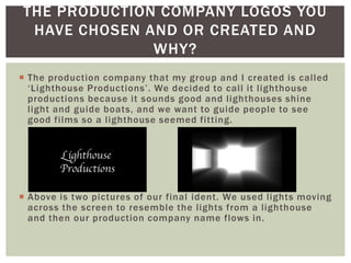 THE PRODUCTION COMPANY LOGOS YOU
 HAVE CHOSEN AND OR CREATED AND
              WHY?
 The production company that my group and I created is called
  ‘Lighthouse Productions’. We decided to call it lighthouse
  productions because it sounds good and lighthouses shine
  light and guide boats, and we want to guide people to see
  good films so a lighthouse seemed fitting.




 Above is two pictures of our final ident. We used lights moving
  across the screen to resemble the lights from a lighthouse
  and then our production company name flows in.
 