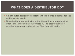 WHAT DOES A DISTRIBUTOR DO?

 A distributor basically dispatches the film into cinemas for the
  audiences to see it.
 They decide when and where the film will be showed and at
  what time. They will also promote it. The distributor also
  decides how many copies of the film they will make.
 