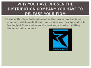 WHY YOU HAVE CHOSEN THE
  DISTRIBUTION COMPANY YOU HAVE TO
          RELEASE YOUR FIOM
 I chose Revolver Entertainment as they are a low budgeted
  company which made it easy for us because they specialize in
  low budget films and know the best ways in which getting
  them out into cinemas.
 