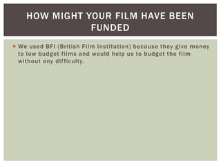 HOW MIGHT YOUR FILM HAVE BEEN
               FUNDED
 We used BFI (British Film Institution) because they give money
  to low budget films and would help us to budget the film
  without any dif ficulty.
 