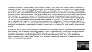 In relation to Stuart Hall’s reception theory, I have intended to create a music video with a dominant reading. The reason for
producing a dominant reading (drug life being negative)is to convey a clear message to my audience. The message is clearly
conveyed within my music video as 33.3% of my audience have understood the dominant reading whereas, 40% indicated
that the music video is about rebellious lifestyle, which is highlighted through the use of visuals such as drugs, therefore more
or less the dominant reading is conveyed to my target audience hence the dominant reading coming across. The whole music
video was based on my audience research in which I was able to understand my target audience's ‘expectations’ of a Hip-
Hop music video, therefore the reason for using Hip-Hop conventions such as drugs, rebellious lifestyle and clothing sense.
The VOX pop and questionnaires from my audience research allowed me to construct my media products, as I was able to
use the expectations and implement them into my own music video and ancillary tasks. Therefore my media production is
successful, because on whole I have managed to create a media product that fits my target audience expectations, as well as
entertaining them therefore I have managed to create a successful product according to my target audience in which it was
aimed at.
Richard Dyer, Argues that the use of stereotypes in media reinforces the idea that there are big differences between different
types of people. “How we are seen determines how we are treated. How we treat others is determined by how we see them.
How we see them comes from representation.” This is clearly shown within our music video by the fact our artist is
represented in a rebellious manner through the use of drugs as well as the clothing sense of our artist. Therefore the
audience stereotype ‘Run Down’ and see him as a ‘thug’ because of the way he is presented to the audience through his
actions and visuals such as drugs etc.
 