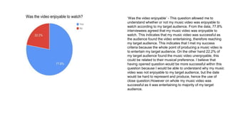 ‘Was the video enjoyable’ - This question allowed me to
understand whether or not my music video was enjoyable to
watch according to my target audience. From the data, 77.8%
interviewees agreed that my music video was enjoyable to
watch. This indicates that my music video was successful as
the audience found the video entertaining, therefore reaching
my target audience. This indicates that I met my success
criteria because the whole point of producing a music video is
to entertain my target audience. On the other hand 22.2% of
my target audience found the music video unenjoyable, this
could be related to their musical preference. I believe that
having opened question would be more successful within this
question because I would be able to understand why my music
video was not enjoyable to my target audience, but the date
would be hard to represent and produce, hence the use of
close question.However on whole my music video was
successful as it was entertaining to majority of my target
audience.
 