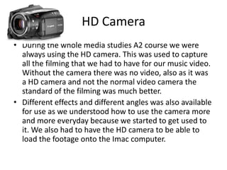 HD Camera
• During the whole media studies A2 course we were
  always using the HD camera. This was used to capture
  all the filming that we had to have for our music video.
  Without the camera there was no video, also as it was
  a HD camera and not the normal video camera the
  standard of the filming was much better.
• Different effects and different angles was also available
  for use as we understood how to use the camera more
  and more everyday because we started to get used to
  it. We also had to have the HD camera to be able to
  load the footage onto the Imac computer.
 
