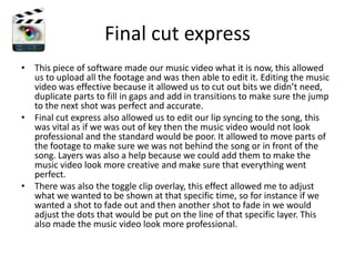 Final cut express
• This piece of software made our music video what it is now, this allowed
  us to upload all the footage and was then able to edit it. Editing the music
  video was effective because it allowed us to cut out bits we didn’t need,
  duplicate parts to fill in gaps and add in transitions to make sure the jump
  to the next shot was perfect and accurate.
• Final cut express also allowed us to edit our lip syncing to the song, this
  was vital as if we was out of key then the music video would not look
  professional and the standard would be poor. It allowed to move parts of
  the footage to make sure we was not behind the song or in front of the
  song. Layers was also a help because we could add them to make the
  music video look more creative and make sure that everything went
  perfect.
• There was also the toggle clip overlay, this effect allowed me to adjust
  what we wanted to be shown at that specific time, so for instance if we
  wanted a shot to fade out and then another shot to fade in we would
  adjust the dots that would be put on the line of that specific layer. This
  also made the music video look more professional.
 