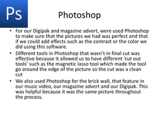 Photoshop
• For our Digipak and magazine advert, were used Photoshop
  to make sure that the pictures we had was perfect and that
  if we could add effects such as the contrast or the color we
  did using this software.
• Different tools in Photoshop that wasn’t in final cut was
  effective because it allowed us to have different ‘cut out
  tools’ such as the magnetic lasso tool which made the tool
  go around the edge of the picture so the cut was a clean
  cut
• We also used Photoshop for the brick wall, that feature in
  our music video, our magazine advert and our Digipak. This
  was helpful because it was the same picture throughout
  the process.
 