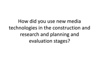 How did you use new media
technologies in the construction and
     research and planning and
         evaluation stages?
 