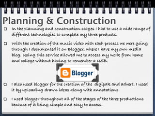 Planning & Construction
 In the planning and construction stages I had to use a wide range of
 different technologies to complete my three products.
 With the creation of the music video with each process we were going
 through I documented it on Blogger, where I have my own media
 blog. Using this service allowed me to access my work from home
 and college without having to remember a USB.




 I also used blogger for the creation of the digipak and advert. I used
 it by uploading drawn ideas along with annotations.
 I used blogger throughout all of the stages of the three productions
 because of it being simple and easy to access.
 