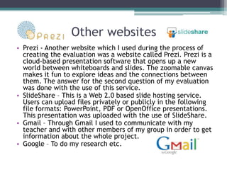 Other websites
• Prezi - Another website which I used during the process of
  creating the evaluation was a website called Prezi. Prezi is a
  cloud-based presentation software that opens up a new
  world between whiteboards and slides. The zoomable canvas
  makes it fun to explore ideas and the connections between
  them. The answer for the second question of my evaluation
  was done with the use of this service.
• SlideShare – This is a Web 2.0 based slide hosting service.
  Users can upload files privately or publicly in the following
  file formats: PowerPoint, PDF or OpenOffice presentations.
  This presentation was uploaded with the use of SlideShare.
• Gmail – Through Gmail I used to communicate with my
  teacher and with other members of my group in order to get
  information about the whole project.
• Google – To do my research etc.
 