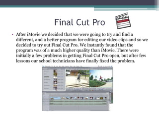 Final Cut Pro
• After iMovie we decided that we were going to try and find a
  different, and a better program for editing our video clips and so we
  decided to try out Final Cut Pro. We instantly found that the
  program was of a much higher quality than iMovie. There were
  initially a few problems in getting Final Cut Pro open, but after few
  lessons our school technicians have finally fixed the problem.
 