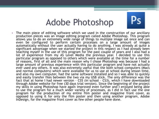 Adobe Photoshop
• The main piece of editing software which we used in the construction of our ancillary
  production pieces was an image editing program called Adobe Photoshop. This program
  allows you to do an extremely wide range of things to multiple image sat once and can
  even be configured to perform certain processes on a large amount of images
  automatically without the user actually having to do anything. I was already at quite a
  significant advantage when we started the project in this respect as I had already been
  teaching myself in the use of this program for the past couple of years and I also had a
  lot of experience from my AS Level Media the previous year. I decided to use this
  particular program as opposed to others which were available at the time for a number
  of reasons, first of all and the main reason why I chose Photoshop was because I had a
  large amount of previous experience with this particular program and have not actually
  ever used any others. It was also extremely useful that the both school computers (Macs
  and normal computers) which were available for us to use at school during lesson time,
  and also my own computer, had the same software installed and so I was able to quickly
  and easily transfer files between the two via my USB stick. The only difference was the
  fact that at home I had newer version – CS5 (in school – CS3), which I have downloaded
  through Adobe website for free (30 days trial version). Since the beginning of the project
  my skills in using Photoshop have again improved even further and I enjoyed being able
  to use the program for a much wider variety of processes, as I did in fact use the one
  program for the production of my entire film poster and magazine front cover, as
  opposed to using it for only the film poster and then using another program, Adobe
  InDesign, for the magazine front cover as few other people have done.
 