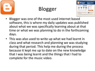 Blogger
• Blogger was one of the most used internet based
  software, this is where my daily updates was published
  about what we was specifically learning about at that
  time or what we was planning to do in the forthcoming
  days.
• This was also used to write up what we had learnt in
  class and what research and planning we was studying
  during that period. This help me during the process
  because it kept me up to date on the new knowledge
  that I was being learnt and the things that I had to
  complete for the music video.
 