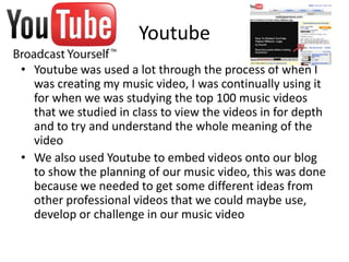 Youtube
• Youtube was used a lot through the process of when I
  was creating my music video, I was continually using it
  for when we was studying the top 100 music videos
  that we studied in class to view the videos in for depth
  and to try and understand the whole meaning of the
  video
• We also used Youtube to embed videos onto our blog
  to show the planning of our music video, this was done
  because we needed to get some different ideas from
  other professional videos that we could maybe use,
  develop or challenge in our music video
 