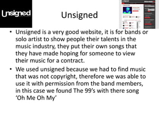 Unsigned
• Unsigned is a very good website, it is for bands or
  solo artist to show people their talents in the
  music industry, they put their own songs that
  they have made hoping for someone to view
  their music for a contract.
• We used unsigned because we had to find music
  that was not copyright, therefore we was able to
  use it with permission from the band members,
  in this case we found The 99’s with there song
  ‘Oh Me Oh My’
 