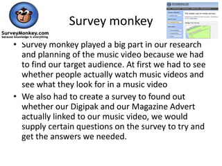 Survey monkey
• Survey monkey played a big part in our research
  and planning of the music video because we had
  to find our target audience. At first we had to see
  whether people actually watch music videos and
  see what they look for in a music video
• We also had to create a survey to found out
  whether our Digipak and our Magazine Advert
  actually linked to our music video, we would
  supply certain questions on the survey to try and
  get the answers we needed.
 