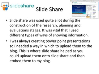 Slide Share
• Slide share was used quite a lot during the
  construction of the research, planning and
  evaluations stages. It was vital that I used
  different types of ways of showing information.
• I was always creating power point presentations
  so I needed a way in which to upload them to the
  blog. This is where slide share helped as you
  could upload them onto slide share and then
  embed them to my blog.
 
