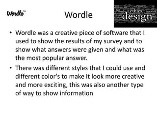 Wordle
• Wordle was a creative piece of software that I
  used to show the results of my survey and to
  show what answers were given and what was
  the most popular answer.
• There was different styles that I could use and
  different color's to make it look more creative
  and more exciting, this was also another type
  of way to show information
 